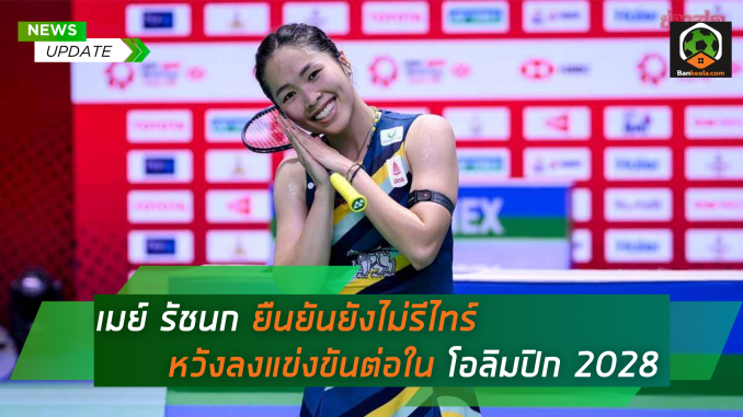 เมย์ รัชนก ยืนยันยังไม่รีไทร์ หวังลงแข่งขันต่อใน โอลิมปิก 2028