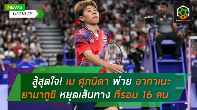 สู้สุดใจ! เม ศุภนิดา พ่าย อากาเนะ ยามากูชิ หยุดเส้นทางที่รอบ 16 คน โอลิมปิก 2024